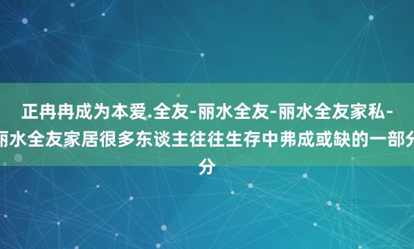 正冉冉成为本爱.全友-丽水全友-丽水全友家私-丽水全友家居很多东谈主往往生存中弗成或缺的一部分