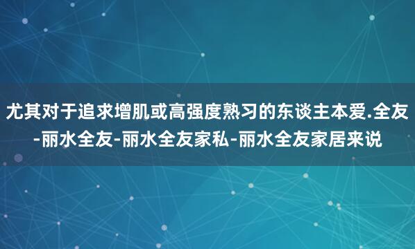 尤其对于追求增肌或高强度熟习的东谈主本爱.全友-丽水全友-丽水全友家私-丽水全友家居来说