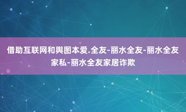 借助互联网和舆图本爱.全友-丽水全友-丽水全友家私-丽水全友家居诈欺